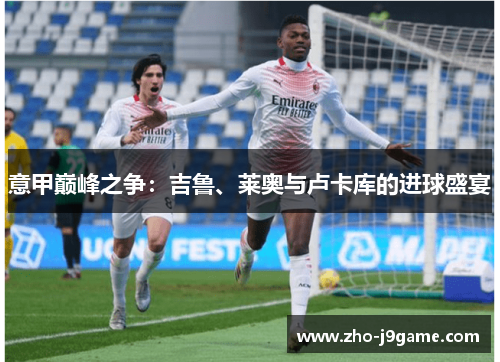 意甲巅峰之争:吉鲁、莱奥与卢卡库的进球盛宴 意甲巅峰之争:吉鲁、莱奥与卢卡库的进球盛宴