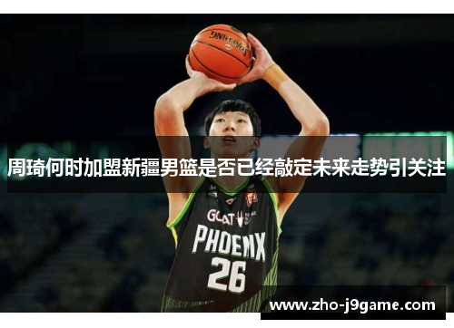 周琦何时加盟新疆男篮是否已经敲定未来走势引关注 周琦何时加盟新疆男篮是否已经敲定未来走势引关注