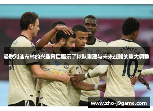 曼联对迪布林的兴趣背后暗示了球队重建与未来战略的重大调整