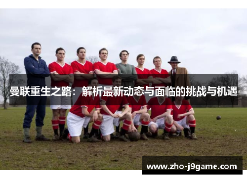 曼联重生之路:解析最新动态与面临的挑战与机遇 曼联重生之路:解析最新动态与面临的挑战与机遇