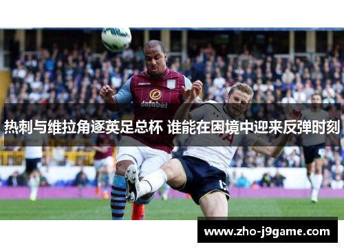 热刺与维拉角逐英足总杯 谁能在困境中迎来反弹时刻 热刺与维拉角逐英足总杯 谁能在困境中迎来反弹时刻