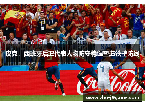皮克:西班牙后卫代表人物防守稳健塑造铁壁防线 皮克:西班牙后卫代表人物防守稳健塑造铁壁防线
