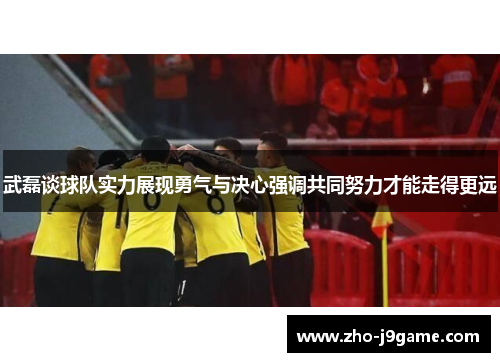 武磊谈球队实力展现勇气与决心强调共同努力才能走得更远 武磊谈球队实力展现勇气与决心强调共同努力才能走得更远