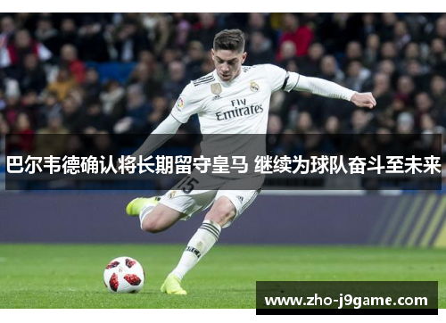 巴尔韦德确认将长期留守皇马 继续为球队奋斗至未来