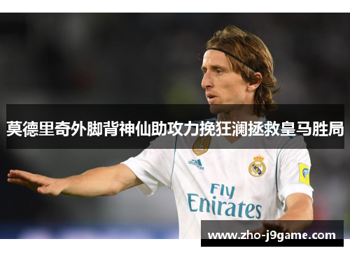莫德里奇外脚背神仙助攻力挽狂澜拯救皇马胜局 莫德里奇外脚背神仙助攻力挽狂澜拯救皇马胜局