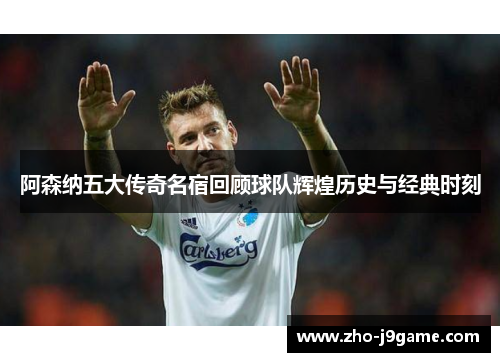 阿森纳五大传奇名宿回顾球队辉煌历史与经典时刻