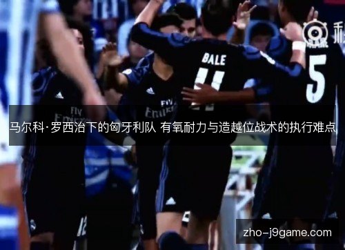 马尔科·罗西治下的匈牙利队 有氧耐力与造越位战术的执行难点 马尔科·罗西治下的匈牙利队 有氧耐力与造越位战术的执行难点